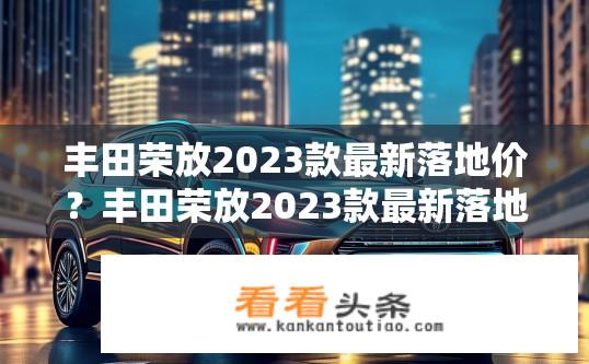 丰田荣放2023款最新落地价？丰田荣放2023款最新落地价查询