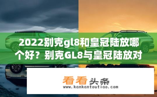 2022别克gl8和皇冠陆放哪个好？别克GL8与皇冠陆放对比，哪款更出色？