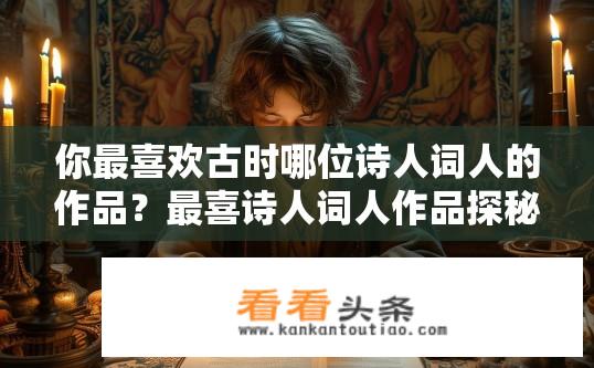 你最喜欢古时哪位诗人词人的作品？最喜诗人词人作品探秘，谁的作品让你倾心？
