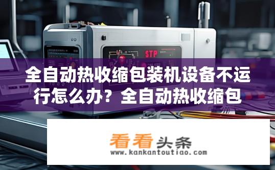 全自动热收缩包装机设备不运行怎么办？全自动热收缩包装机设备故障排查与解决指南