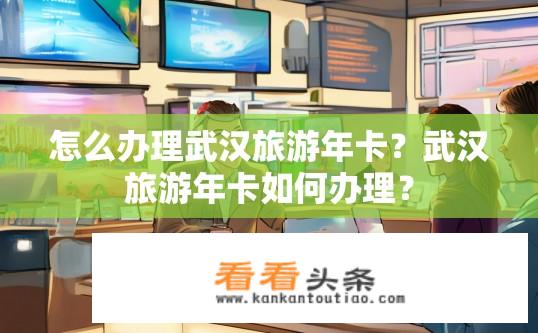 怎么办理武汉旅游年卡？武汉旅游年卡如何办理？