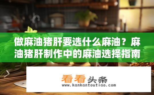 做麻油猪肝要选什么麻油？麻油猪肝制作中的麻油选择指南