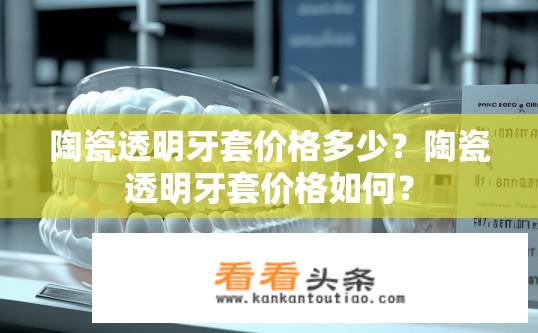 陶瓷透明牙套价格多少？陶瓷透明牙套价格如何？