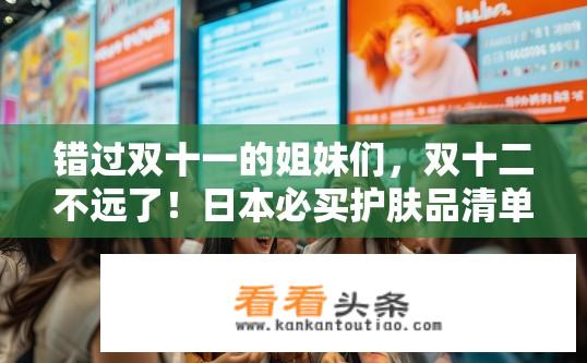 错过双十一的姐妹们，双十二不远了！日本必买护肤品清单哪位有？双十二日本护肤品清单大揭秘，错过双十一的你准备好了吗？