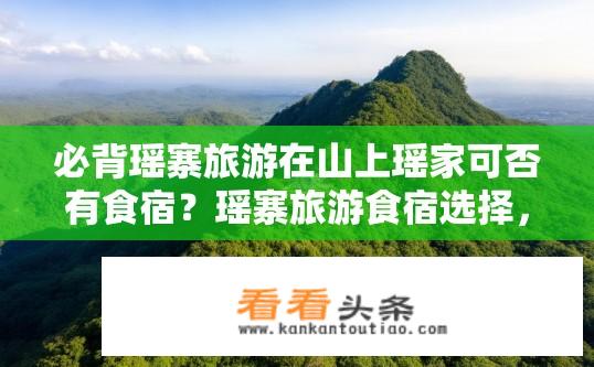 必背瑶寨旅游在山上瑶家可否有食宿？瑶寨旅游食宿选择，山上瑶家体验如何？