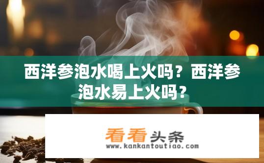 西洋参泡水喝上火吗？西洋参泡水易上火吗？