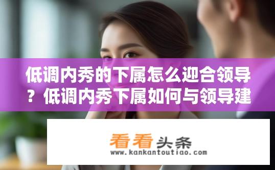 低调内秀的下属怎么迎合领导？低调内秀下属如何与领导建立和谐关系？