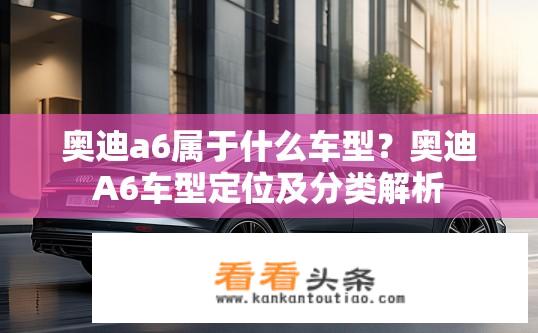 奥迪a6属于什么车型？奥迪A6车型定位及分类解析