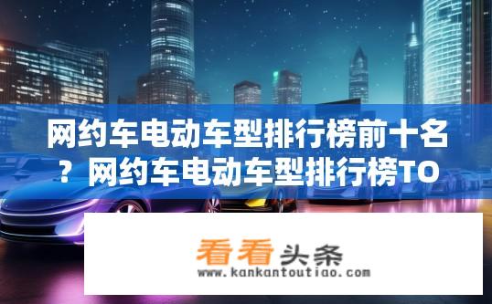 网约车电动车型排行榜前十名？网约车电动车型排行榜TOP10有哪些？