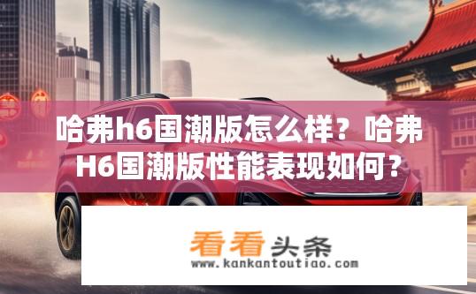 哈弗h6国潮版怎么样？哈弗H6国潮版性能表现如何？