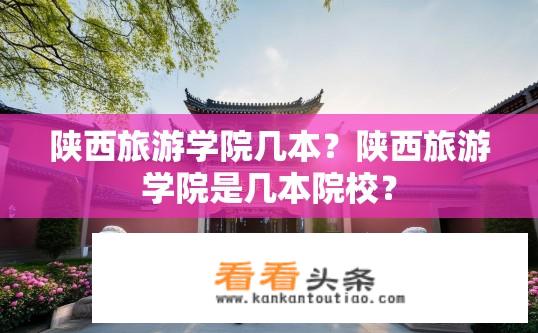 陕西旅游学院几本？陕西旅游学院是几本院校？