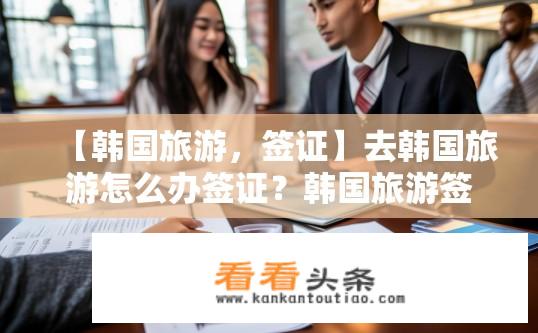 【韩国旅游，签证】去韩国旅游怎么办签证？韩国旅游签证办理流程是怎样的？