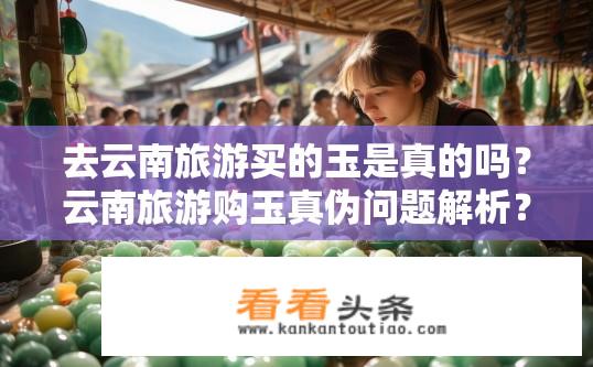 去云南旅游买的玉是真的吗？云南旅游购玉真伪问题解析？