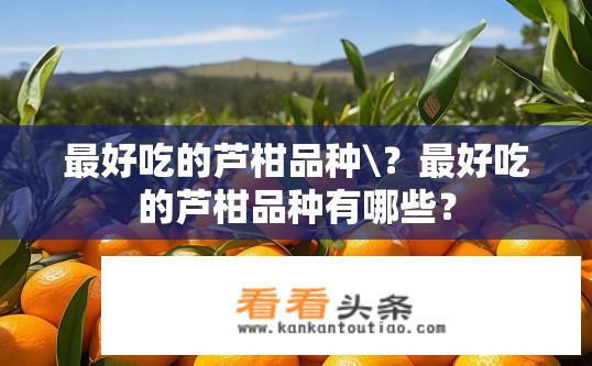 最好吃的芦柑品种\？最好吃的芦柑品种有哪些？
