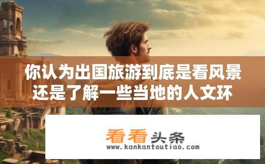 你认为出国旅游到底是看风景还是了解一些当地的人文环境？出国旅游，风景与人文环境，哪个更重要？