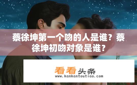 蔡徐坤第一个吻的人是谁？蔡徐坤初吻对象是谁？