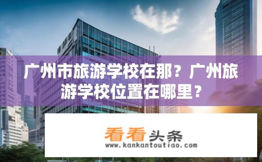 广州市旅游学校在那？广州旅游学校位置在哪里？