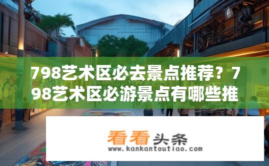 798艺术区必去景点推荐？798艺术区必游景点有哪些推荐？