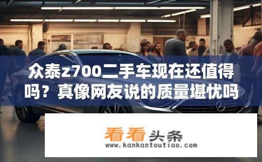 众泰z700二手车现在还值得吗？真像网友说的质量堪忧吗？众泰Z700二手车质量如何，是否值得购买？
