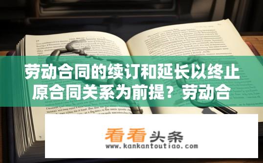 劳动合同的续订和延长以终止原合同关系为前提？劳动合同续订与延长，是否以终止原合同为前提？
