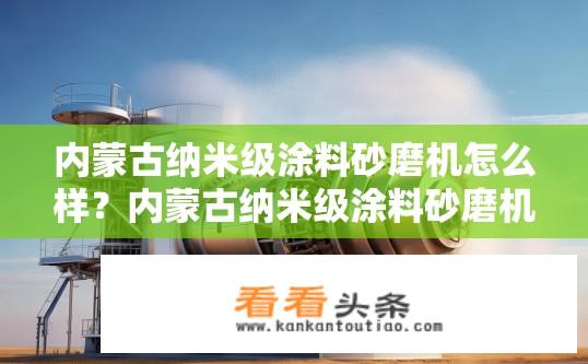 内蒙古纳米级涂料砂磨机怎么样？内蒙古纳米级涂料砂磨机性能如何？