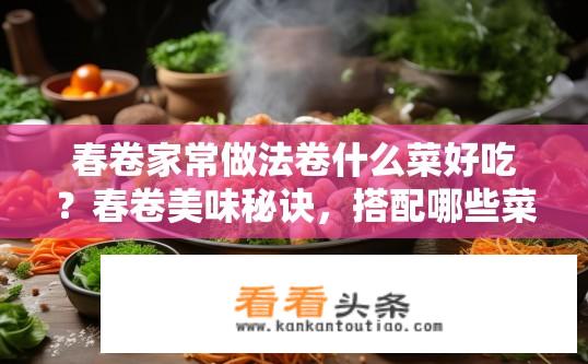 春卷家常做法卷什么菜好吃？春卷美味秘诀，搭配哪些菜更美味？
