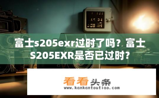 富士s205exr过时了吗？富士S205EXR是否已过时？