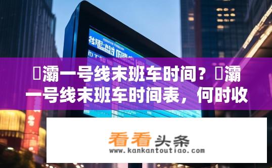 浐灞一号线末班车时间？浐灞一号线末班车时间表，何时收班？