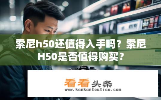 索尼h50还值得入手吗？索尼H50是否值得购买？