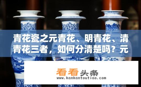 青花瓷之元青花、明青花、清青花三者，如何分清楚吗？元明清青花瓷器，如何区分青花瓷的三大时期特征？