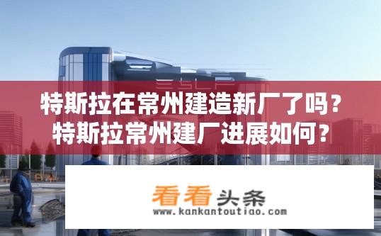 特斯拉在常州建造新厂了吗？特斯拉常州建厂进展如何？
