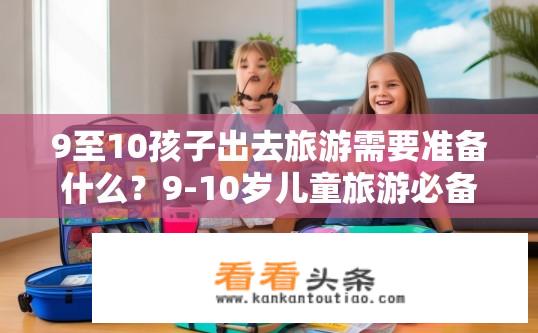 9至10孩子出去旅游需要准备什么？9-10岁儿童旅游必备准备事项有哪些？