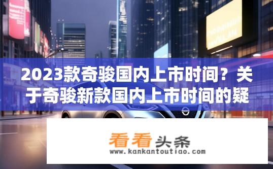 2023款奇骏国内上市时间？关于奇骏新款国内上市时间的疑问