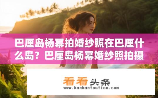 巴厘岛杨幂拍婚纱照在巴厘什么岛？巴厘岛杨幂婚纱照拍摄地点在哪？