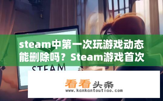 steam中第一次玩游戏动态能删除吗？Steam游戏首次游玩动态可删除吗？