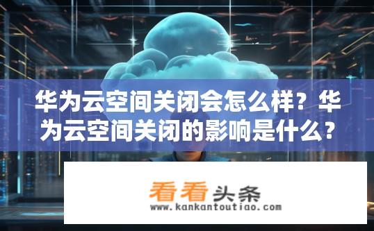 华为云空间关闭会怎么样？华为云空间关闭的影响是什么？