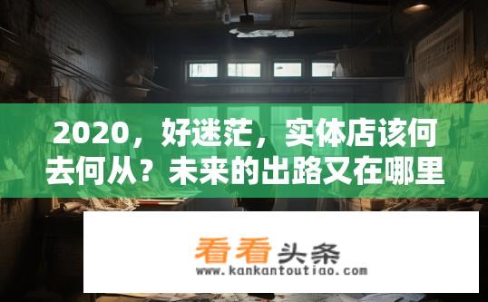 2020，好迷茫，实体店该何去何从？未来的出路又在哪里？实体店未来出路何在？迷茫中的出路探索之路。