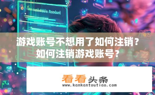 游戏账号不想用了如何注销？如何注销游戏账号？
