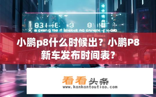 小鹏p8什么时候出？小鹏P8新车发布时间表？