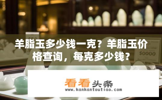 羊脂玉多少钱一克？羊脂玉价格查询，每克多少钱？