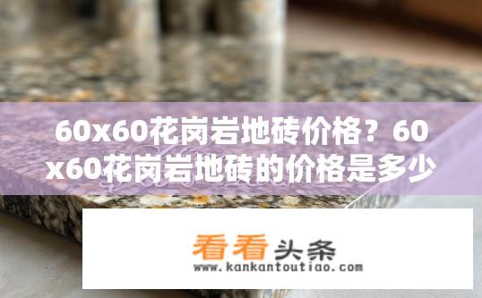 60x60花岗岩地砖价格？60x60花岗岩地砖的价格是多少？