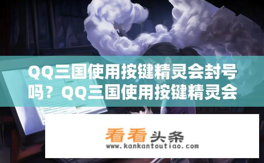 QQ三国使用按键精灵会封号吗？QQ三国使用按键精灵会否导致封号？