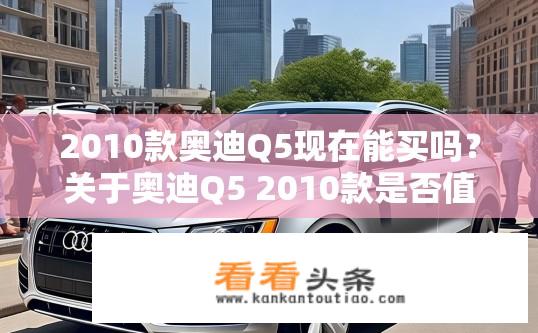 2010款奥迪Q5现在能买吗？关于奥迪Q5 2010款是否值得购买？