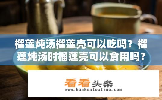榴莲炖汤榴莲壳可以吃吗？榴莲炖汤时榴莲壳可以食用吗？