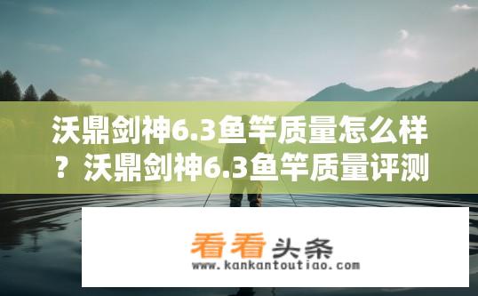 沃鼎剑神6.3鱼竿质量怎么样？沃鼎剑神6.3鱼竿质量评测如何？