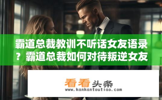 霸道总裁教训不听话女友语录？霸道总裁如何对待叛逆女友？教训背后的真相是什么？