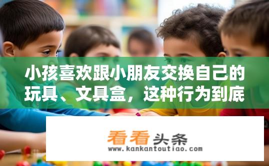 小孩喜欢跟小朋友交换自己的玩具、文具盒，这种行为到底好不好？孩子交换玩具和文具盒的行为，是否有助于成长？