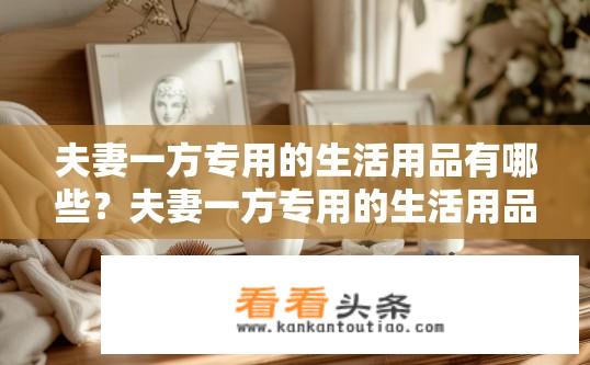 夫妻一方专用的生活用品有哪些？夫妻一方专用的生活用品清单？
