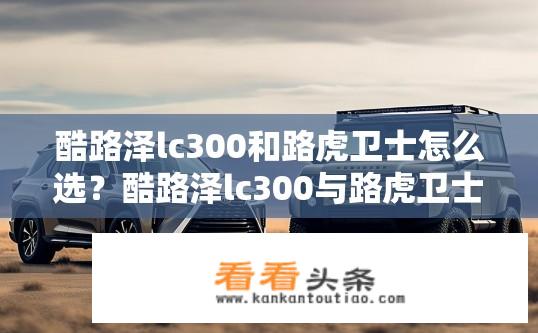 酷路泽lc300和路虎卫士怎么选？酷路泽lc300与路虎卫士对比选择建议？