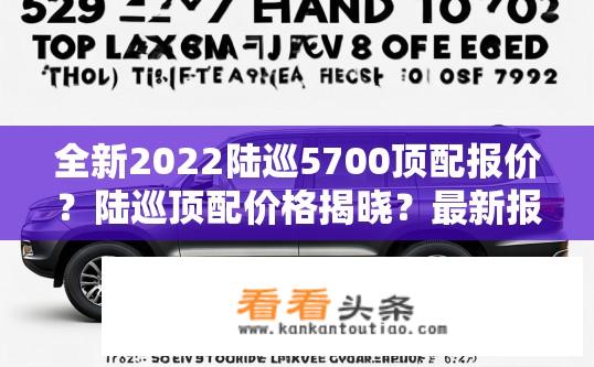 全新2022陆巡5700顶配报价？陆巡顶配价格揭晓？最新报价及配置解析